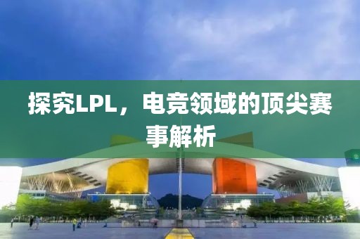 探究LPL，電競(jìng)領(lǐng)域的頂尖賽事解析