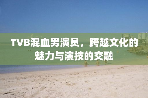 TVB混血男演員，跨越文化的魅力與演技的交融