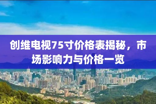 創(chuàng)維電視75寸價(jià)格表揭秘，市場(chǎng)影響力與價(jià)格一覽