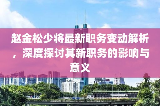 趙金松少將最新職務(wù)變動(dòng)解析，深度探討其新職務(wù)的影響與意義
