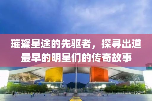璀璨星途的先驅(qū)者，探尋出道最早的明星們的傳奇故事