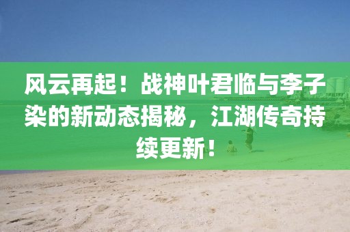 風(fēng)云再起！戰(zhàn)神葉君臨與李子染的新動態(tài)揭秘，江湖傳奇持續(xù)更新！