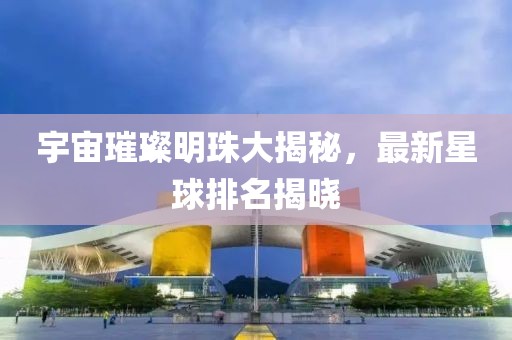 宇宙璀璨明珠大揭秘，最新星球排名揭曉