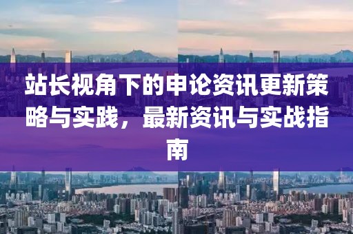 站長視角下的申論資訊更新策略與實踐，最新資訊與實戰(zhàn)指南