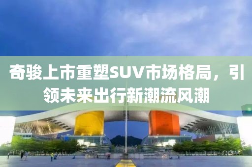 奇駿上市重塑SUV市場格局，引領(lǐng)未來出行新潮流風潮