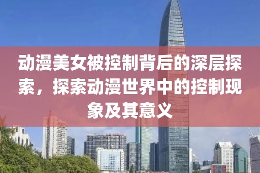 動(dòng)漫美女被控制背后的深層探索，探索動(dòng)漫世界中的控制現(xiàn)象及其意義