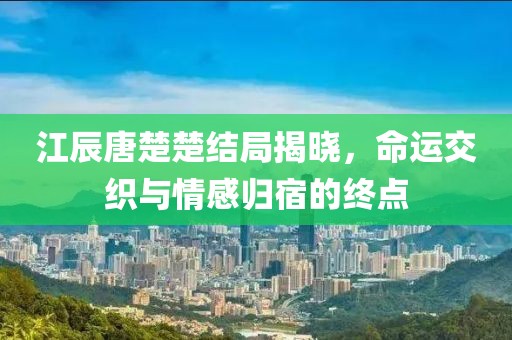 江辰唐楚楚結(jié)局揭曉，命運(yùn)交織與情感歸宿的終點