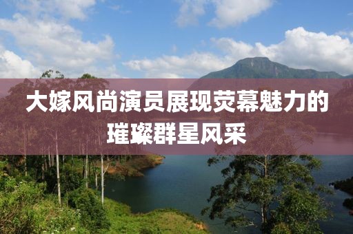 大嫁風(fēng)尚演員展現(xiàn)熒幕魅力的璀璨群星風(fēng)采