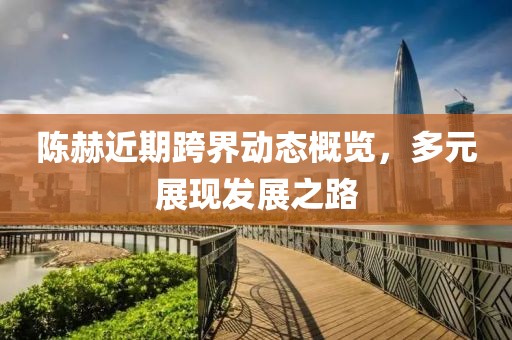 陳赫近期跨界動(dòng)態(tài)概覽，多元展現(xiàn)發(fā)展之路