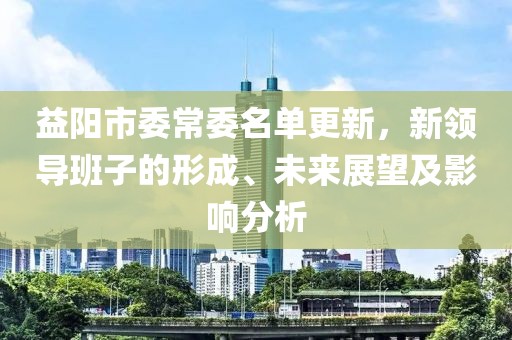 益陽市委常委名單更新，新領(lǐng)導(dǎo)班子的形成、未來展望及影響分析