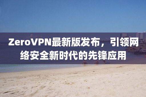 ZeroVPN最新版發(fā)布，引領(lǐng)網(wǎng)絡(luò)安全新時代的先鋒應(yīng)用