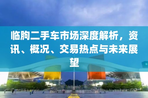 臨朐二手車市場深度解析，資訊、概況、交易熱點與未來展望
