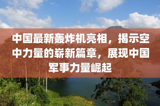 中國最新轟炸機亮相，揭示空中力量的嶄新篇章，展現(xiàn)中國軍事力量崛起