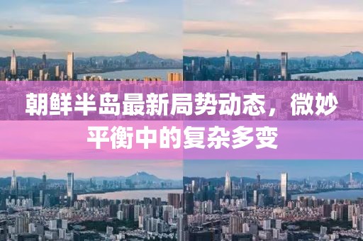 朝鮮半島最新局勢動態(tài)，微妙平衡中的復(fù)雜多變