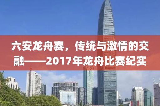 六安龍舟賽，傳統(tǒng)與激情的交融——2017年龍舟比賽紀實