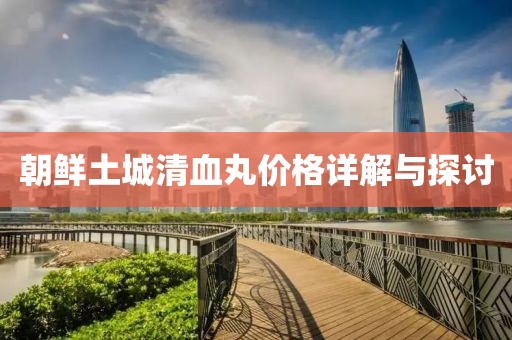 朝鮮土城清血丸價格詳解與探討