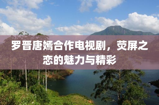 羅晉唐嫣合作電視劇，熒屏之戀的魅力與精彩