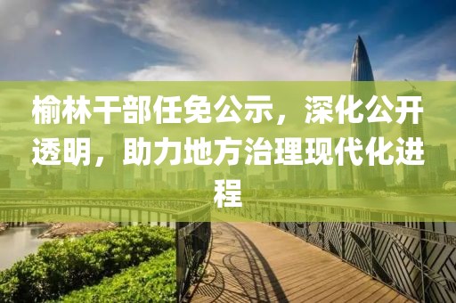 榆林干部任免公示，深化公開透明，助力地方治理現(xiàn)代化進(jìn)程