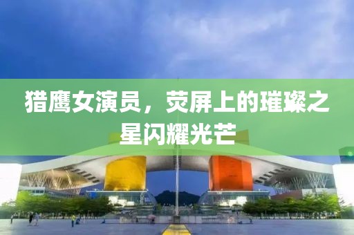 獵鷹女演員，熒屏上的璀璨之星閃耀光芒
