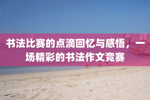 書法比賽的點滴回憶與感悟，一場精彩的書法作文競賽
