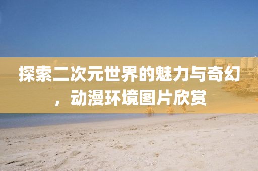 探索二次元世界的魅力與奇幻，動(dòng)漫環(huán)境圖片欣賞