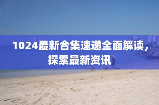 1024最新合集速遞全面解讀，探索最新資訊