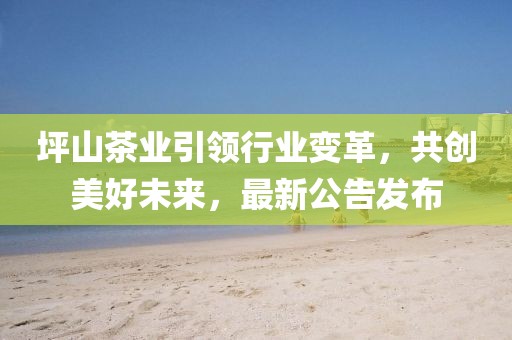 坪山茶業(yè)引領(lǐng)行業(yè)變革，共創(chuàng)美好未來，最新公告發(fā)布