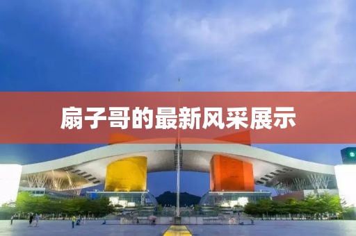 扇子哥的最新風(fēng)采展示