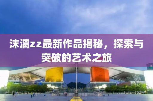 沫漓zz最新作品揭秘，探索與突破的藝術(shù)之旅