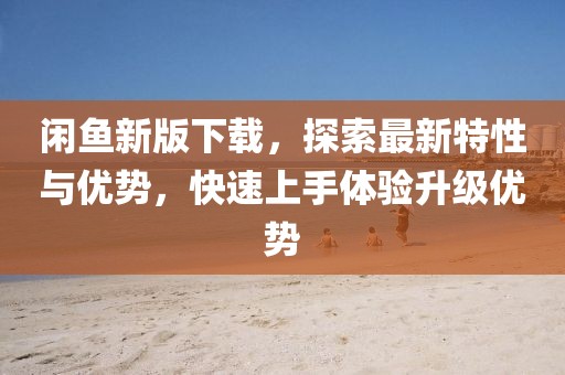 閑魚新版下載，探索最新特性與優(yōu)勢(shì)，快速上手體驗(yàn)升級(jí)優(yōu)勢(shì)