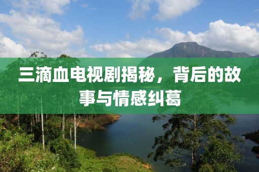 三滴血電視劇揭秘，背后的故事與情感糾葛