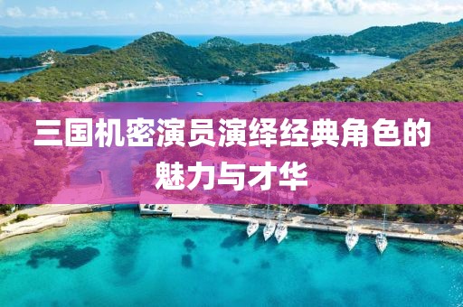 三國機密演員演繹經(jīng)典角色的魅力與才華