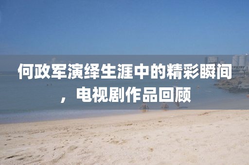 何政軍演繹生涯中的精彩瞬間，電視劇作品回顧