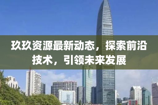 玖玖資源最新動態(tài)，探索前沿技術，引領未來發(fā)展