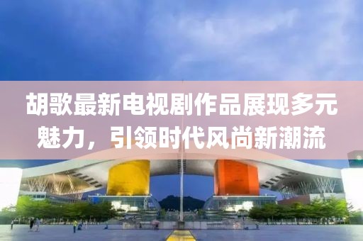 胡歌最新電視劇作品展現(xiàn)多元魅力，引領(lǐng)時(shí)代風(fēng)尚新潮流