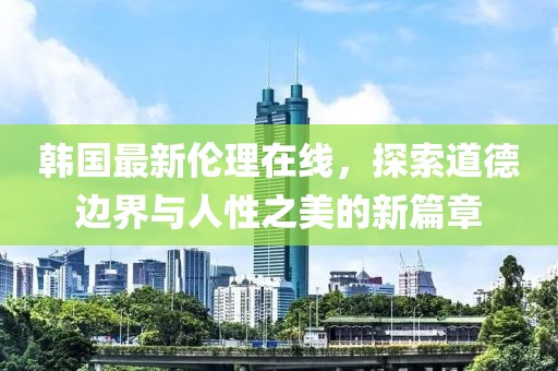 韓國(guó)最新倫理在線(xiàn)，探索道德邊界與人性之美的新篇章