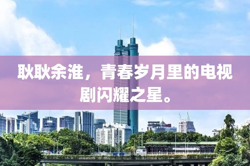 耿耿余淮，青春歲月里的電視劇閃耀之星。