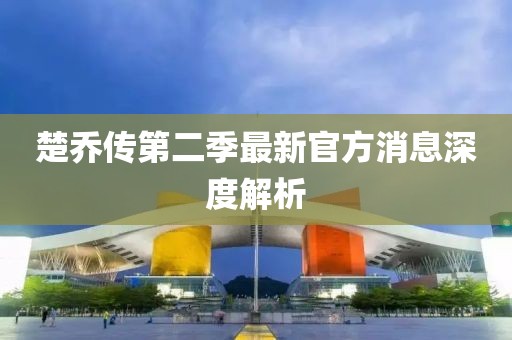 楚喬傳第二季最新官方消息深度解析