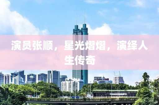 演員張順，星光熠熠，演繹人生傳奇