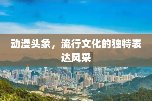 動(dòng)漫頭象，流行文化的獨(dú)特表達(dá)風(fēng)采