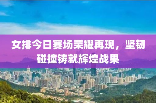女排今日賽場榮耀再現(xiàn)，堅(jiān)韌碰撞鑄就輝煌戰(zhàn)果