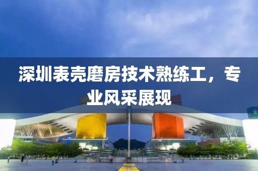 深圳表殼磨房技術(shù)熟練工，專業(yè)風(fēng)采展現(xiàn)