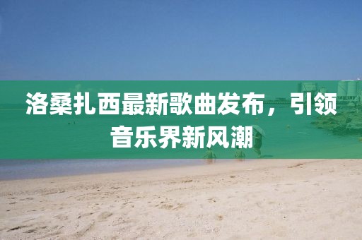 洛桑扎西最新歌曲發(fā)布，引領(lǐng)音樂(lè)界新風(fēng)潮