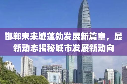 邯鄲未來(lái)城蓬勃發(fā)展新篇章，最新動(dòng)態(tài)揭秘城市發(fā)展新動(dòng)向