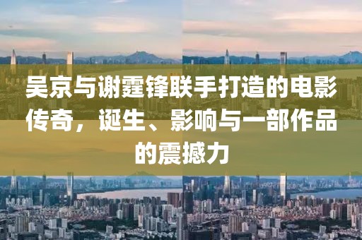 吳京與謝霆鋒聯(lián)手打造的電影傳奇，誕生、影響與一部作品的震撼力