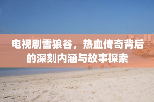 電視劇雪狼谷，熱血傳奇背后的深刻內(nèi)涵與故事探索