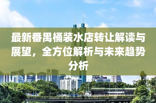 最新番禺桶裝水店轉(zhuǎn)讓解讀與展望，全方位解析與未來(lái)趨勢(shì)分析