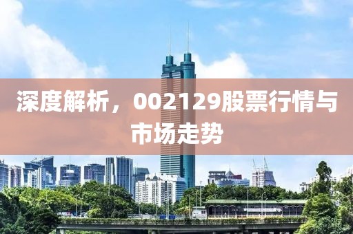 深度解析，002129股票行情與市場(chǎng)走勢(shì)