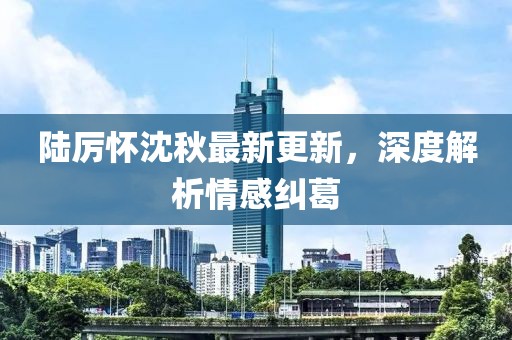 陸厲懷沈秋最新更新，深度解析情感糾葛