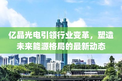 億晶光電引領(lǐng)行業(yè)變革，塑造未來(lái)能源格局的最新動(dòng)態(tài)